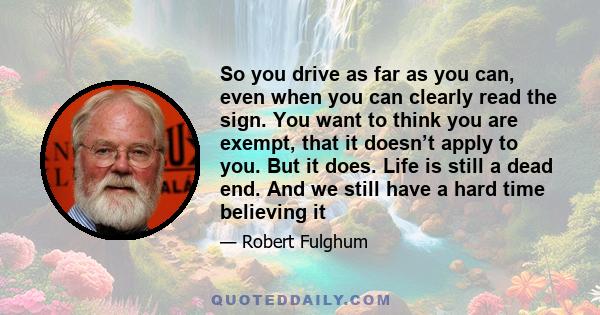 So you drive as far as you can, even when you can clearly read the sign. You want to think you are exempt, that it doesn’t apply to you. But it does. Life is still a dead end. And we still have a hard time believing it