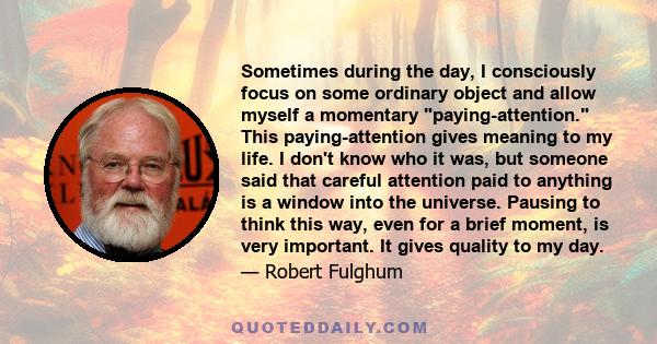 Sometimes during the day, I consciously focus on some ordinary object and allow myself a momentary paying-attention. This paying-attention gives meaning to my life. I don't know who it was, but someone said that careful 