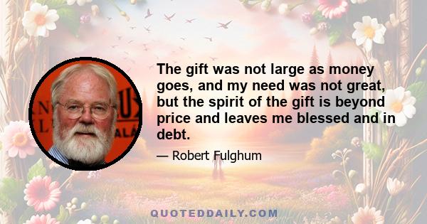 The gift was not large as money goes, and my need was not great, but the spirit of the gift is beyond price and leaves me blessed and in debt.