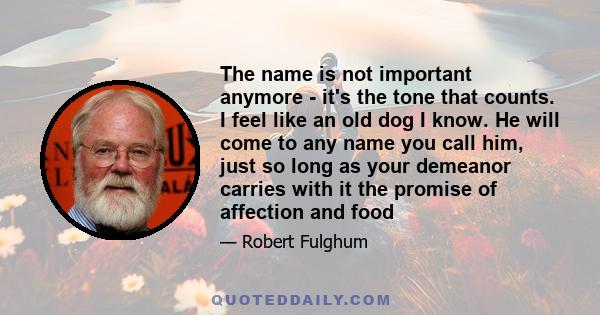 The name is not important anymore - it's the tone that counts. I feel like an old dog I know. He will come to any name you call him, just so long as your demeanor carries with it the promise of affection and food