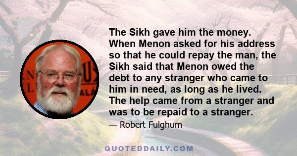 The Sikh gave him the money. When Menon asked for his address so that he could repay the man, the Sikh said that Menon owed the debt to any stranger who came to him in need, as long as he lived. The help came from a