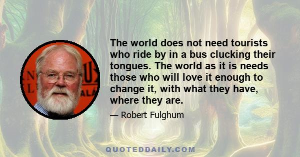 The world does not need tourists who ride by in a bus clucking their tongues. The world as it is needs those who will love it enough to change it, with what they have, where they are.