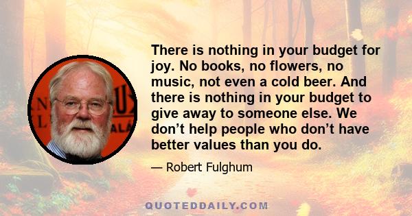 There is nothing in your budget for joy. No books, no flowers, no music, not even a cold beer. And there is nothing in your budget to give away to someone else. We don’t help people who don’t have better values than you 