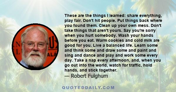 These are the things I learned: share everything, play fair. Don't hit people. Put things back where you found them. Clean up your own mess. Don't take things that aren't yours. Say you're sorry when you hurt somebody.