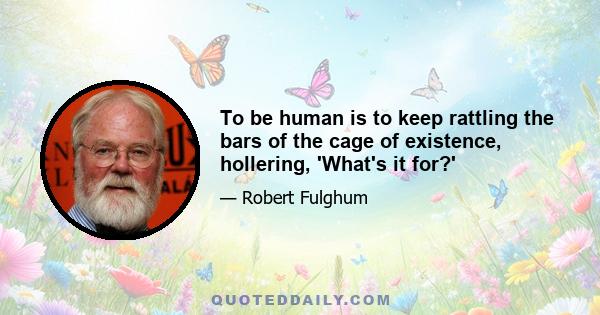 To be human is to keep rattling the bars of the cage of existence, hollering, 'What's it for?'