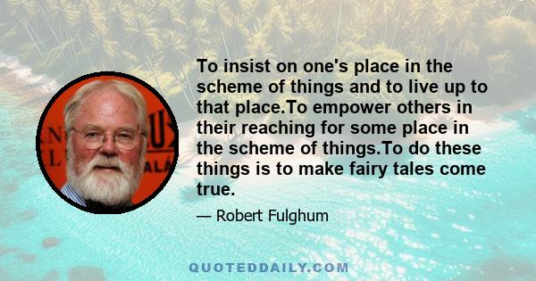 To insist on one's place in the scheme of things and to live up to that place.To empower others in their reaching for some place in the scheme of things.To do these things is to make fairy tales come true.