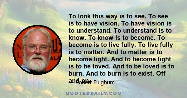 To look this way is to see. To see is to have vision. To have vision is to understand. To understand is to know. To know is to become. To become is to live fully. To live fully is to matter. And to matter is to become