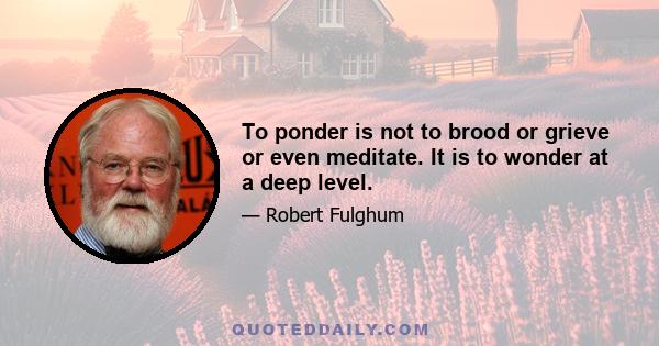 To ponder is not to brood or grieve or even meditate. It is to wonder at a deep level.