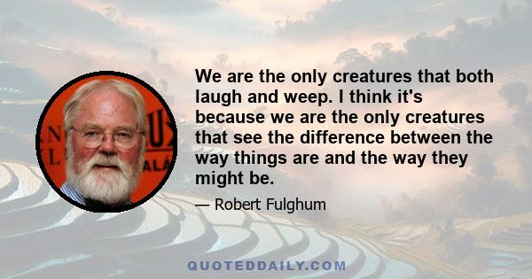 We are the only creatures that both laugh and weep. I think it's because we are the only creatures that see the difference between the way things are and the way they might be.