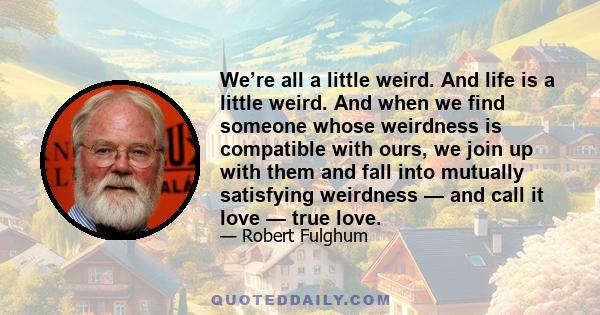 We’re all a little weird. And life is a little weird. And when we find someone whose weirdness is compatible with ours, we join up with them and fall into mutually satisfying weirdness — and call it love — true love.