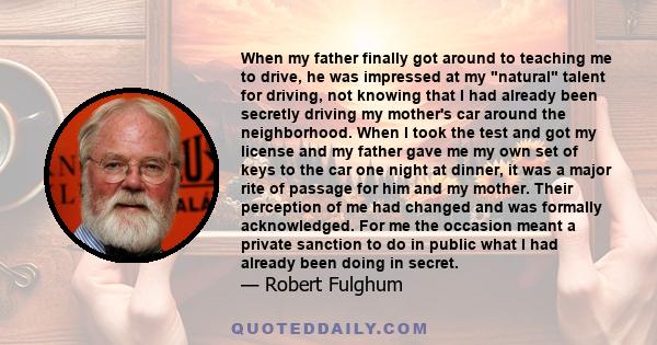 When my father finally got around to teaching me to drive, he was impressed at my natural talent for driving, not knowing that I had already been secretly driving my mother's car around the neighborhood. When I took the 