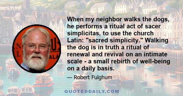 When my neighbor walks the dogs, he performs a ritual act of sacer simplicitas, to use the church Latin: sacred simplicity. Walking the dog is in truth a ritual of renewal and revival on an intimate scale - a small