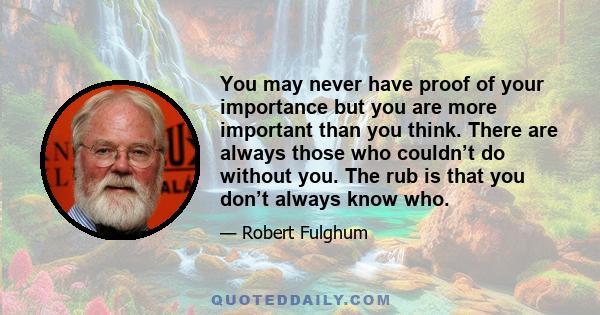 You may never have proof of your importance but you are more important than you think. There are always those who couldn’t do without you. The rub is that you don’t always know who.