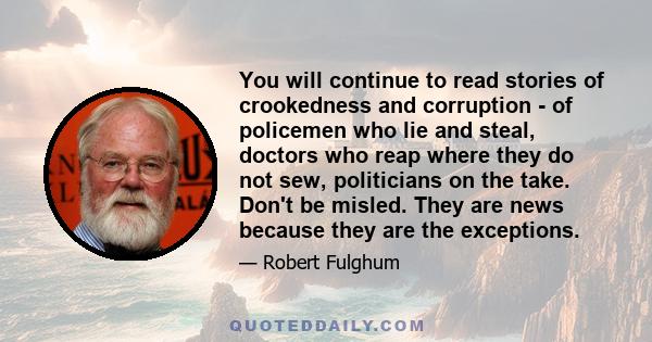 You will continue to read stories of crookedness and corruption - of policemen who lie and steal, doctors who reap where they do not sew, politicians on the take. Don't be misled. They are news because they are the