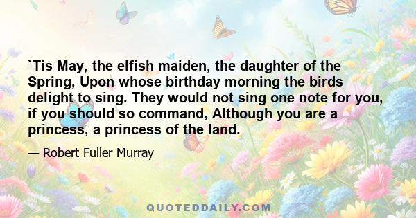 `Tis May, the elfish maiden, the daughter of the Spring, Upon whose birthday morning the birds delight to sing. They would not sing one note for you, if you should so command, Although you are a princess, a princess of