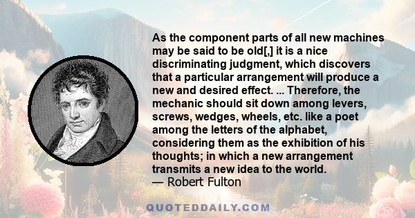 As the component parts of all new machines may be said to be old[,] it is a nice discriminating judgment, which discovers that a particular arrangement will produce a new and desired effect. ... Therefore, the mechanic