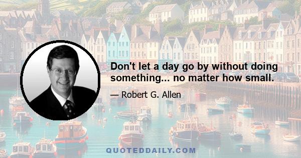 Don't let a day go by without doing something... no matter how small.