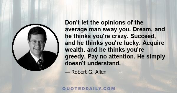 Don't let the opinions of the average man sway you. Dream, and he thinks you're crazy. Succeed, and he thinks you're lucky. Acquire wealth, and he thinks you're greedy. Pay no attention. He simply doesn't understand.