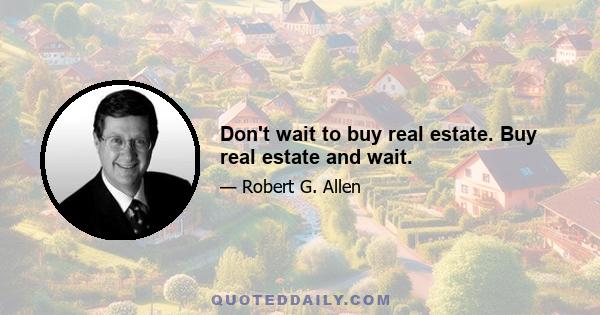 Don't wait to buy real estate. Buy real estate and wait.