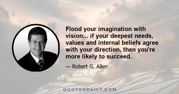 Flood your imagination with vision... if your deepest needs, values and internal beliefs agree with your direction, then you're more likely to succeed.