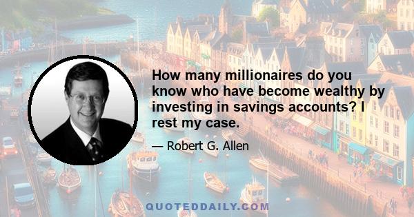 How many millionaires do you know who have become wealthy by investing in savings accounts? I rest my case.