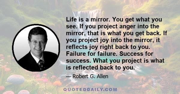 Life is a mirror. You get what you see. If you project anger into the mirror, that is what you get back. If you project joy into the mirror, it reflects joy right back to you. Failure for failure. Success for success.