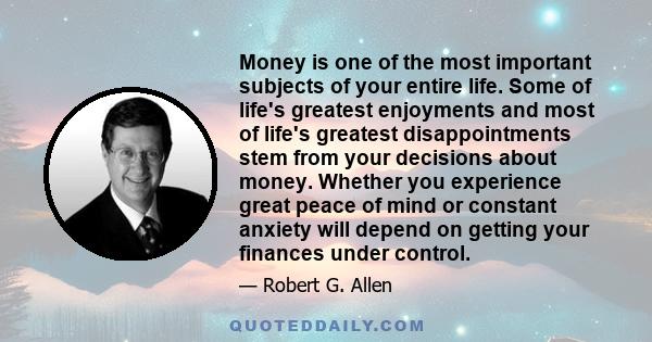 Money is one of the most important subjects of your entire life. Some of life's greatest enjoyments and most of life's greatest disappointments stem from your decisions about money. Whether you experience great peace of 