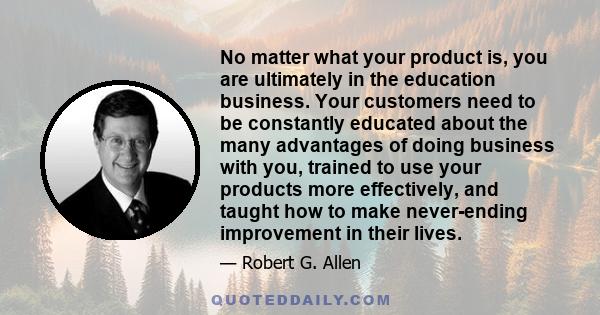 No matter what your product is, you are ultimately in the education business. Your customers need to be constantly educated about the many advantages of doing business with you, trained to use your products more