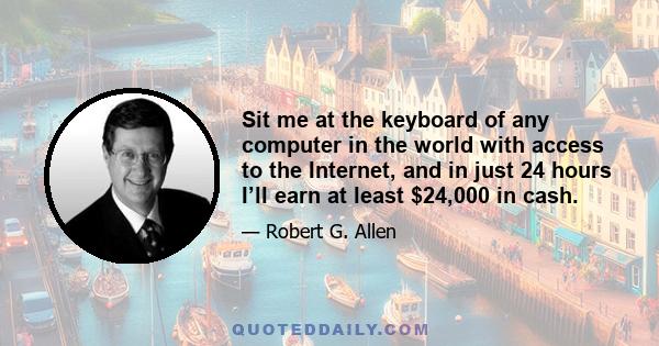 Sit me at the keyboard of any computer in the world with access to the Internet, and in just 24 hours I’ll earn at least $24,000 in cash.