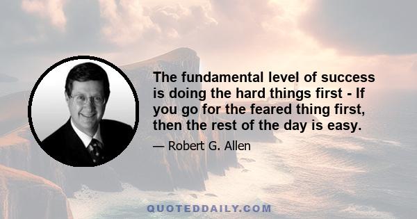 The fundamental level of success is doing the hard things first - If you go for the feared thing first, then the rest of the day is easy.