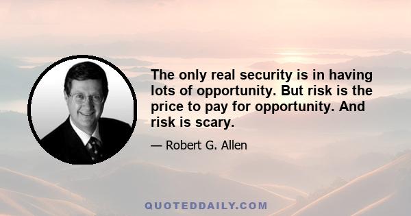 The only real security is in having lots of opportunity. But risk is the price to pay for opportunity. And risk is scary.