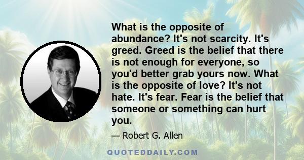 What is the opposite of abundance? It's not scarcity. It's greed. Greed is the belief that there is not enough for everyone, so you'd better grab yours now. What is the opposite of love? It's not hate. It's fear. Fear