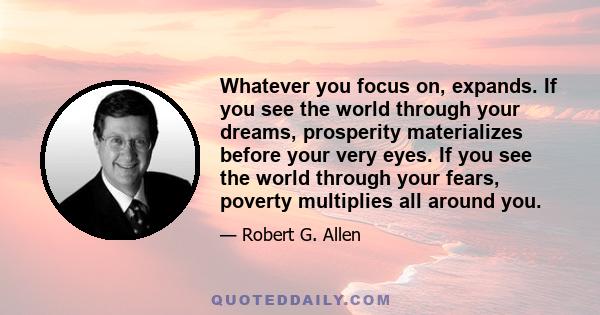 Whatever you focus on, expands. If you see the world through your dreams, prosperity materializes before your very eyes. If you see the world through your fears, poverty multiplies all around you.