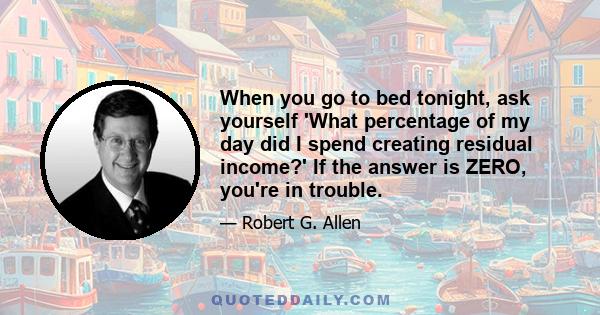 When you go to bed tonight, ask yourself 'What percentage of my day did I spend creating residual income?' If the answer is ZERO, you're in trouble.