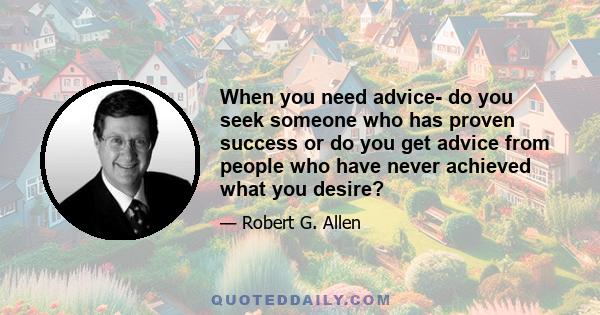 When you need advice- do you seek someone who has proven success or do you get advice from people who have never achieved what you desire?