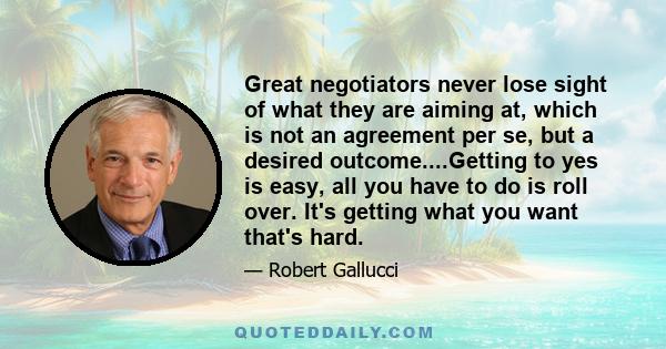 Great negotiators never lose sight of what they are aiming at, which is not an agreement per se, but a desired outcome....Getting to yes is easy, all you have to do is roll over. It's getting what you want that's hard.