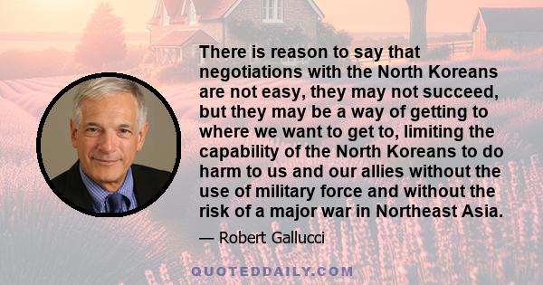 There is reason to say that negotiations with the North Koreans are not easy, they may not succeed, but they may be a way of getting to where we want to get to, limiting the capability of the North Koreans to do harm to 