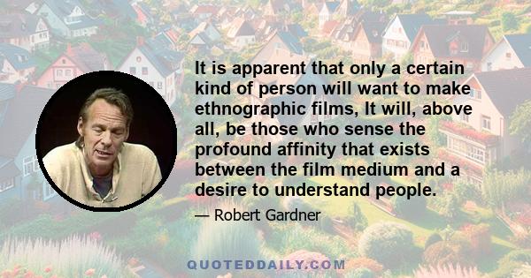 It is apparent that only a certain kind of person will want to make ethnographic films, It will, above all, be those who sense the profound affinity that exists between the film medium and a desire to understand people.