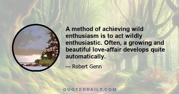 A method of achieving wild enthusiasm is to act wildly enthusiastic. Often, a growing and beautiful love-affair develops quite automatically.