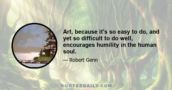 Art, because it's so easy to do, and yet so difficult to do well, encourages humility in the human soul.