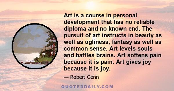 Art is a course in personal development that has no reliable diploma and no known end. The pursuit of art instructs in beauty as well as ugliness, fantasy as well as common sense. Art levels souls and baffles brains.