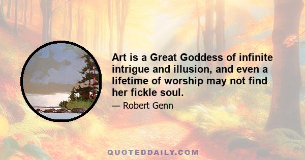 Art is a Great Goddess of infinite intrigue and illusion, and even a lifetime of worship may not find her fickle soul.