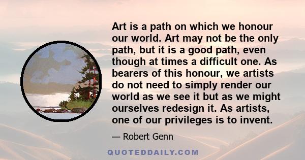 Art is a path on which we honour our world. Art may not be the only path, but it is a good path, even though at times a difficult one. As bearers of this honour, we artists do not need to simply render our world as we