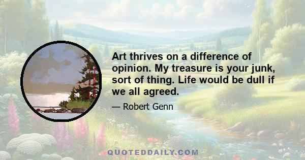 Art thrives on a difference of opinion. My treasure is your junk, sort of thing. Life would be dull if we all agreed.