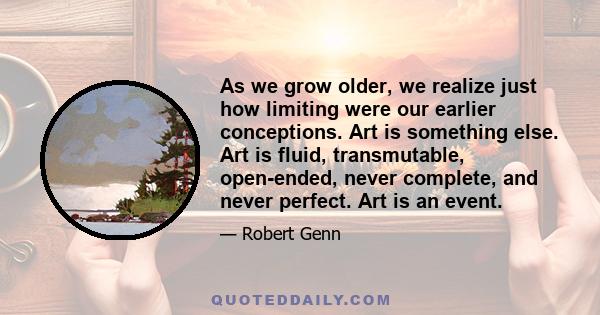 As we grow older, we realize just how limiting were our earlier conceptions. Art is something else. Art is fluid, transmutable, open-ended, never complete, and never perfect. Art is an event.