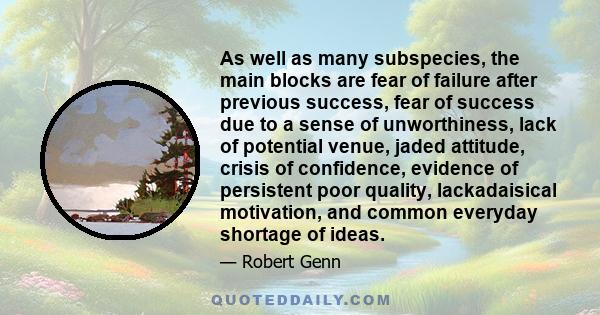 As well as many subspecies, the main blocks are fear of failure after previous success, fear of success due to a sense of unworthiness, lack of potential venue, jaded attitude, crisis of confidence, evidence of