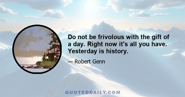 Do not be frivolous with the gift of a day. Right now it's all you have. Yesterday is history.