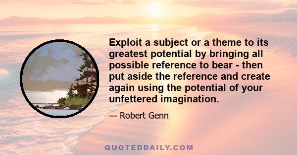 Exploit a subject or a theme to its greatest potential by bringing all possible reference to bear - then put aside the reference and create again using the potential of your unfettered imagination.