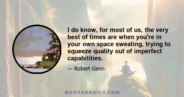 I do know, for most of us, the very best of times are when you're in your own space sweating, trying to squeeze quality out of imperfect capabilities.