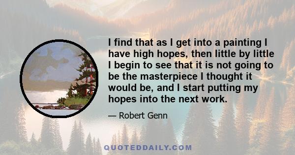 I find that as I get into a painting I have high hopes, then little by little I begin to see that it is not going to be the masterpiece I thought it would be, and I start putting my hopes into the next work.